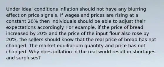 Under ideal conditions inflation should not have any blurring effect on price signals. If wages and prices are rising at a constant 20% then individuals should be able to adjust their expectations accordingly. For example, if the price of bread increased by 20% and the price of the input flour also rose by 20%, the sellers should know that the real price of bread has not changed. The market equilibrium quantity and price has not changed. Why does inflation in the real world result in shortages and surpluses?