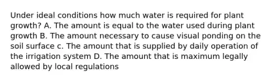 Under ideal conditions how much water is required for plant growth? A. The amount is equal to the water used during plant growth B. The amount necessary to cause visual ponding on the soil surface c. The amount that is supplied by daily operation of the irrigation system D. The amount that is maximum legally allowed by local regulations