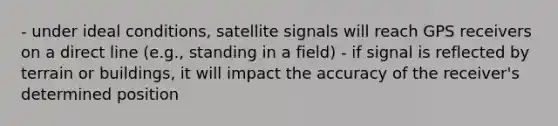 - under ideal conditions, satellite signals will reach GPS receivers on a direct line (e.g., standing in a field) - if signal is reflected by terrain or buildings, it will impact the accuracy of the receiver's determined position