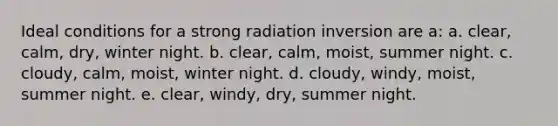 Ideal conditions for a strong radiation inversion are a: a. clear, calm, dry, winter night. b. clear, calm, moist, summer night. c. cloudy, calm, moist, winter night. d. cloudy, windy, moist, summer night. e. clear, windy, dry, summer night.