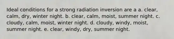 Ideal conditions for a strong radiation inversion are a a. clear, calm, dry, winter night. b. clear, calm, moist, summer night. c. cloudy, calm, moist, winter night. d. cloudy, windy, moist, summer night. e. clear, windy, dry, summer night.