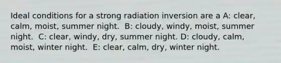 ​Ideal conditions for a strong radiation inversion are a A: ​clear, calm, moist, summer night. ​ B: cloudy, windy, moist, summer night. ​ C: clear, windy, dry, summer night. D: ​cloudy, calm, moist, winter night. ​ E: clear, calm, dry, winter night.