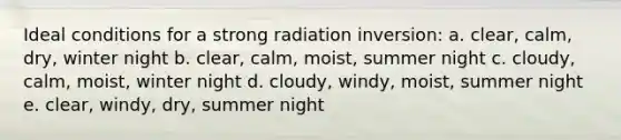 Ideal conditions for a strong radiation inversion: a. clear, calm, dry, winter night b. clear, calm, moist, summer night c. cloudy, calm, moist, winter night d. cloudy, windy, moist, summer night e. clear, windy, dry, summer night