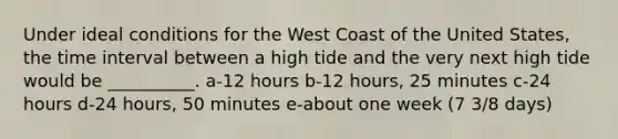 Under ideal conditions for the West Coast of the United States, the time interval between a high tide and the very next high tide would be __________. a-12 hours b-12 hours, 25 minutes c-24 hours d-24 hours, 50 minutes e-about one week (7 3/8 days)