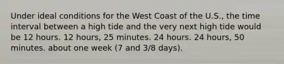 Under ideal conditions for the West Coast of the U.S., the time interval between a high tide and the very next high tide would be 12 hours. 12 hours, 25 minutes. 24 hours. 24 hours, 50 minutes. about one week (7 and 3/8 days).