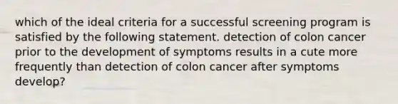 which of the ideal criteria for a successful screening program is satisfied by the following statement. detection of colon cancer prior to the development of symptoms results in a cute more frequently than detection of colon cancer after symptoms develop?