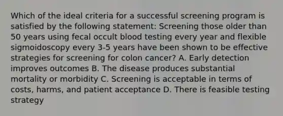 Which of the ideal criteria for a successful screening program is satisfied by the following statement: Screening those older than 50 years using fecal occult blood testing every year and flexible sigmoidoscopy every 3-5 years have been shown to be effective strategies for screening for colon cancer? A. Early detection improves outcomes B. The disease produces substantial mortality or morbidity C. Screening is acceptable in terms of costs, harms, and patient acceptance D. There is feasible testing strategy