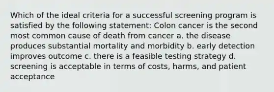 Which of the ideal criteria for a successful screening program is satisfied by the following statement: Colon cancer is the second most common cause of death from cancer a. the disease produces substantial mortality and morbidity b. early detection improves outcome c. there is a feasible testing strategy d. screening is acceptable in terms of costs, harms, and patient acceptance