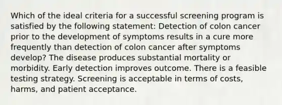 Which of the ideal criteria for a successful screening program is satisfied by the following statement: Detection of colon cancer prior to the development of symptoms results in a cure more frequently than detection of colon cancer after symptoms develop? The disease produces substantial mortality or morbidity. Early detection improves outcome. There is a feasible testing strategy. Screening is acceptable in terms of costs, harms, and patient acceptance.