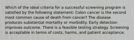 Which of the ideal criteria for a successful screening program is satisfied by the following statement: Colon cancer is the second most common cause of death from cancer? The disease produces substantial mortality or morbidity. Early detection improves outcome. There is a feasible testing strategy. Screening is acceptable in terms of costs, harms, and patient acceptance.