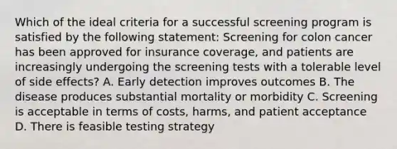 Which of the ideal criteria for a successful screening program is satisfied by the following statement: Screening for colon cancer has been approved for insurance coverage, and patients are increasingly undergoing the screening tests with a tolerable level of side effects? A. Early detection improves outcomes B. The disease produces substantial mortality or morbidity C. Screening is acceptable in terms of costs, harms, and patient acceptance D. There is feasible testing strategy