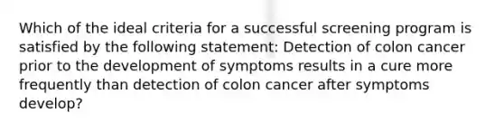 Which of the ideal criteria for a successful screening program is satisfied by the following statement: Detection of colon cancer prior to the development of symptoms results in a cure more frequently than detection of colon cancer after symptoms develop?