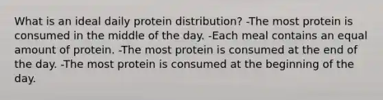 What is an ideal daily protein distribution? -The most protein is consumed in the middle of the day. -Each meal contains an equal amount of protein. -The most protein is consumed at the end of the day. -The most protein is consumed at the beginning of the day.