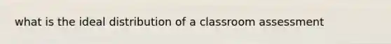 what is the ideal distribution of a classroom assessment