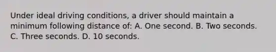 Under ideal driving conditions, a driver should maintain a minimum following distance of: A. One second. B. Two seconds. C. Three seconds. D. 10 seconds.