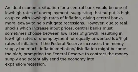 An ideal economic situation for a central bank would be one of low/high rates of unemployment, suggesting that output is high, coupled with low/high rates of inflation, giving central banks more leeway to help mitigate recessions. However, due to real shocks which increase input prices, central banks must sometimes choose between low rates of growth, resulting in low/high rates of unemployment, or equally unwanted low/high rates of inflation. If the Federal Reserve increases the money supply too much, inflation/deflation/disinflation might become too high, prompting the Federal Reserve to contract the money supply and potentially send the economy into expansion/recession.