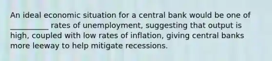 An ideal economic situation for a central bank would be one of __________ rates of unemployment, suggesting that output is high, coupled with low rates of inflation, giving central banks more leeway to help mitigate recessions.