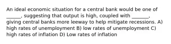 An ideal economic situation for a central bank would be one of ______, suggesting that output is high, coupled with _______, giving central banks more leeway to help mitigate recessions. A) high rates of unemployment B) low rates of unemployment C) high rates of inflation D) Low rates of inflation