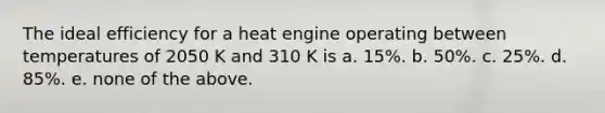 The ideal efficiency for a heat engine operating between temperatures of 2050 K and 310 K is a. 15%. b. 50%. c. 25%. d. 85%. e. none of the above.