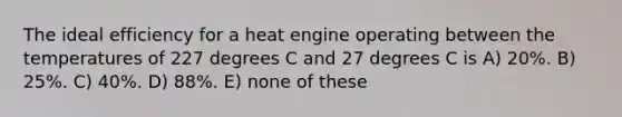 The ideal efficiency for a heat engine operating between the temperatures of 227 degrees C and 27 degrees C is A) 20%. B) 25%. C) 40%. D) 88%. E) none of these