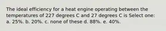 The ideal efficiency for a heat engine operating between the temperatures of 227 degrees C and 27 degrees C is Select one: a. 25%. b. 20%. c. none of these d. 88%. e. 40%.