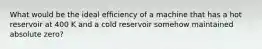 What would be the ideal efficiency of a machine that has a hot reservoir at 400 K and a cold reservoir somehow maintained absolute zero?