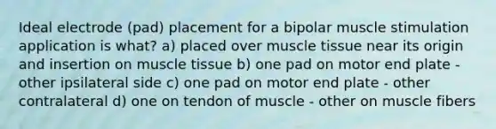 Ideal electrode (pad) placement for a bipolar muscle stimulation application is what? a) placed over muscle tissue near its origin and insertion on muscle tissue b) one pad on motor end plate - other ipsilateral side c) one pad on motor end plate - other contralateral d) one on tendon of muscle - other on muscle fibers