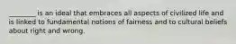 ________ is an ideal that embraces all aspects of civilized life and is linked to fundamental notions of fairness and to cultural beliefs about right and wrong.