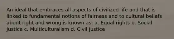 An ideal that embraces all aspects of civilized life and that is linked to fundamental notions of fairness and to cultural beliefs about right and wrong is known as: a. Equal rights b. Social Justice c. Multiculturalism d. Civil Justice