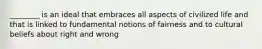 ________ is an ideal that embraces all aspects of civilized life and that is linked to fundamental notions of fairness and to cultural beliefs about right and wrong