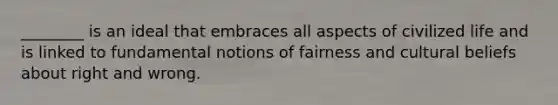 ________ is an ideal that embraces all aspects of civilized life and is linked to fundamental notions of fairness and cultural beliefs about right and wrong.