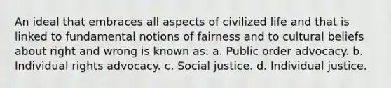 An ideal that embraces all aspects of civilized life and that is linked to fundamental notions of fairness and to cultural beliefs about right and wrong is known as: a. Public order advocacy. b. Individual rights advocacy. c. Social justice. d. Individual justice.