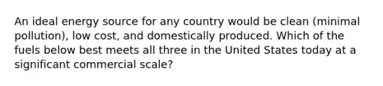 An ideal energy source for any country would be clean (minimal pollution), low cost, and domestically produced. Which of the fuels below best meets all three in the United States today at a significant commercial scale?