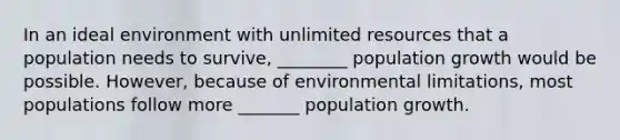 In an ideal environment with unlimited resources that a population needs to survive, ________ population growth would be possible. However, because of environmental limitations, most populations follow more _______ population growth.