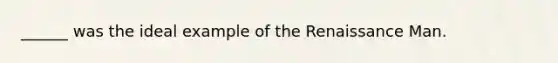 ______ was the ideal example of the Renaissance Man.