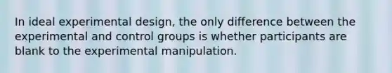 In ideal experimental design, the only difference between the experimental and control groups is whether participants are blank to the experimental manipulation.