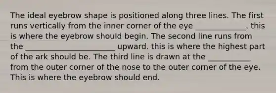 The ideal eyebrow shape is positioned along three lines. The first runs vertically from the inner corner of the eye _____________. this is where the eyebrow should begin. The second line runs from the _______________________ upward. this is where the highest part of the ark should be. The third line is drawn at the ___________ from the outer corner of the nose to the outer corner of the eye. This is where the eyebrow should end.