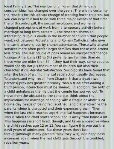 Ideal Family Size: The number of children that Americans consider ideal has changed over the years. There is no certainty the reasons for this abrupt change of wanting fewer children, but you can expect it had to do with three major events of that time: the birth control pill, the sexual revolution, and women's changed perceptions of work-from a temporary activity before marriage to long term careers. - The research shows an interesting religious divide in the number of children that people want, not between Protestants and Roman Catholics, who give the same answers, but by church attendance. Those who attend services more often prefer larger families than those who attend less often. The last couple of polls reveal an unexpected change: Younger Americans (18 to 34) prefer larger families than do those who are older than 34. If they had their way, some couples would specify not jus the number of children but also their characteristics. -Marital Satisfaction: Sociologists have found that after the birth of a child, marital satisfaction usually decreases. To understand why, recall from Chapter 5 that a dyad (two persons) provides greater intimacy than a triad(after adding a third person, interaction must be shared). In addition, the birth of a child unbalances the life that the couple has worked out. To move from the abstract to the concrete, think about the implications for marriage of coping with a fragile newborn's 24 hour-a-day needs of being fed, soothed, and diapered-while the parents' sleep is disrupted and their expenses grown. -Then when the last child reaches age 6, marital happiness increases. This is when the child starts school and is away from home a lot. This happiness is short lived, though, and takes a nosedive when the child reaches age 12 or 13. You can figure this one out-the devil years of adolescent. But those years don't last forever(although many parents think they will), and happiness increases again when the last child gets through the troubled, rebellion years.