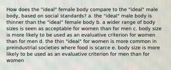 How does the "ideal" female body compare to the "ideal" male body, based on social standards? a. the "ideal" male body is thinner than the "ideal" female body b. a wider range of body sizes is seen as acceptable for women than for men c. body size is more likely to be used as an evaluative criterion for women than for men d. the thin "ideal" for women is more common in preindustrial societies where food is scarce e. body size is more likely to be used as an evaluative criterion for men than for women