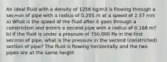 An ideal fluid with a density of 1256 kg/m3 is flowing through a sec=on of pipe with a radius of 0.205 m at a speed of 2.37 m/s a) What is the speed of the fluid after it goes through a constriction and enters a second pipe with a radius of 0.168 m? b) If the fluid is under a pressure of 750,000 Pa in the first sec=on of pipe, what is the pressure in the second (constricted) section of pipe? The fluid is flowing horizontally and the two pipes are at the same height