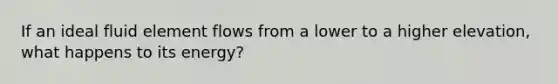 If an ideal fluid element flows from a lower to a higher elevation, what happens to its energy?