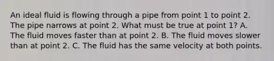 An ideal fluid is flowing through a pipe from point 1 to point 2. The pipe narrows at point 2. What must be true at point 1? A. The fluid moves faster than at point 2. B. The fluid moves slower than at point 2. C. The fluid has the same velocity at both points.