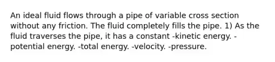 An ideal fluid flows through a pipe of variable cross section without any friction. The fluid completely fills the pipe. 1) As the fluid traverses the pipe, it has a constant -kinetic energy. -potential energy. -total energy. -velocity. -pressure.