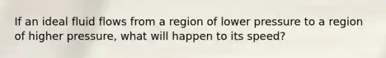 If an ideal fluid flows from a region of lower pressure to a region of higher pressure, what will happen to its speed?