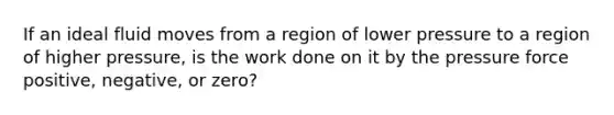 If an ideal fluid moves from a region of lower pressure to a region of higher pressure, is the work done on it by the pressure force positive, negative, or zero?