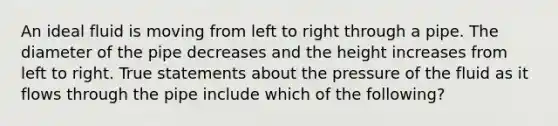 An ideal fluid is moving from left to right through a pipe. The diameter of the pipe decreases and the height increases from left to right. True statements about the pressure of the fluid as it flows through the pipe include which of the following?