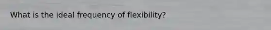 What is the ideal frequency of flexibility?