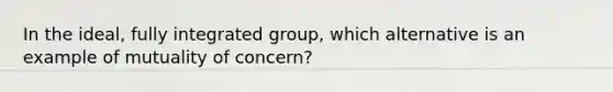 In the ideal, fully integrated group, which alternative is an example of mutuality of concern?