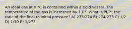 An ideal gas at 0 °C is contained within a rigid vessel. The temperature of the gas is increased by 1 C°. What is Pf/Pi, the ratio of the final to initial pressure? A) 273/274 B) 274/273 C) 1/2 D) 1/10 E) 1/273