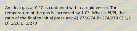 An ideal gas at 0 °C is contained within a rigid vessel. The temperature of the gas is increased by 1 C°. What is Pf/Pi, the ratio of the final to initial pressure? A) 273/274 B) 274/273 C) 1/2 D) 1/10 E) 1/273